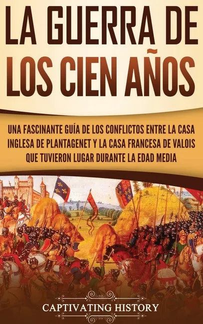 La Guerra de los Cien Años: Una Fascinante Guía de los Conflictos entre la Casa Inglesa de Plantagenet y la Casa Francesa de Valois que Tuvieron L - Hardcover