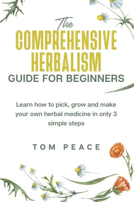 The Comprehensive Herbalism Guide For Beginners: Learn How To Pick, Grow And Make Your Own Herbal Medicine In Only 3 Simple Steps - Paperback