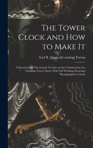 The Tower Clock and how to Make it; a Practical and Theoretical Treatise on the Construction of a Chiming Tower Clock, With Full Working Drawings Phot - Hardcover