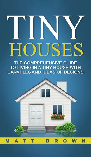 Tiny Houses: The Comprehensive Guide to Living in a Tiny House with Examples and Ideas of Designs - Hardcover
