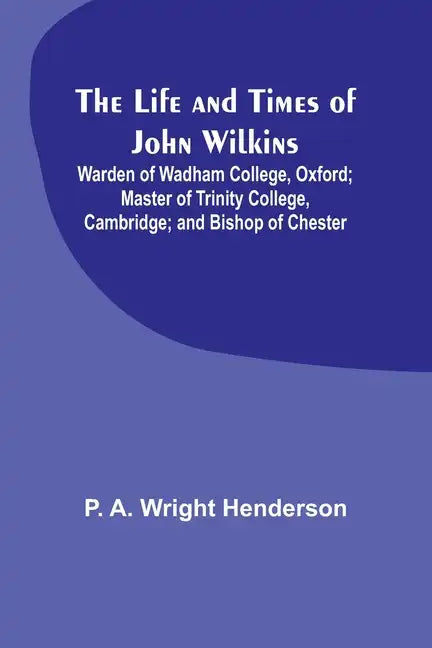 The Life and Times of John Wilkins: Warden of Wadham College, Oxford; Master of Trinity College, Cambridge; and Bishop of Chester - Paperback