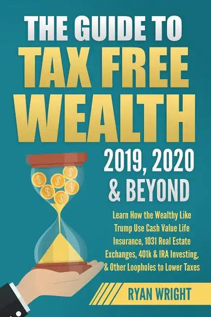 The Guide to Tax Free Wealth 2019, 2020 & Beyond: Learn How the Wealthy Like Trump Use Cash Value Life Insurance, 1031 Real Estate Exchanges, 401k & I - Paperback