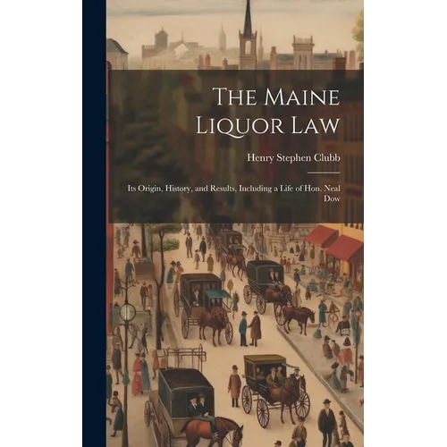 The Maine Liquor Law: Its Origin, History, and Results, Including a Life of Hon. Neal Dow - Hardcover