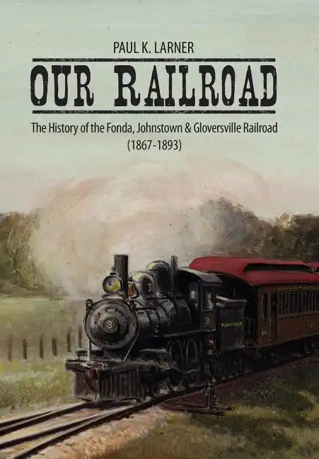 Our Railroad: The History of the Fonda, Johnstown & Gloversville Railroad (1867-1893) - Hardcover