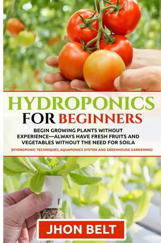 Hydroponics for Beginners: Begin Growing Plants Without Experience - Always Have Fresh Fruits and Vegetables Without the Need For Soil. - Paperback