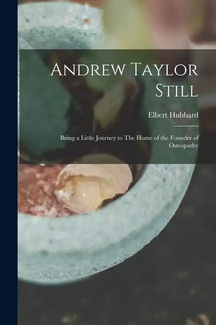 Andrew Taylor Still: Being a Little Journey to The Home of the Founder of Osteopathy - Paperback