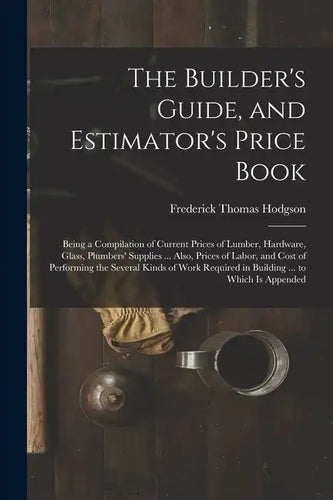 The Builder's Guide, and Estimator's Price Book: Being a Compilation of Current Prices of Lumber, Hardware, Glass, Plumbers' Supplies ... Also, Prices - Paperback