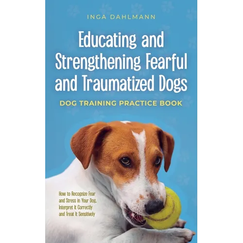 Educating and Strengthening Fearful and Traumatized Dogs: - Dog Training Practice Book - How to Recognize Fear and Stress in Your Dog, Interpret It Co - Paperback