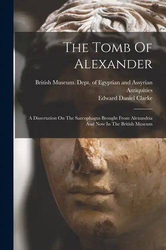 The Tomb Of Alexander: A Dissertation On The Sarcophagus Brought From Alexandria And Now In The British Museum - Paperback