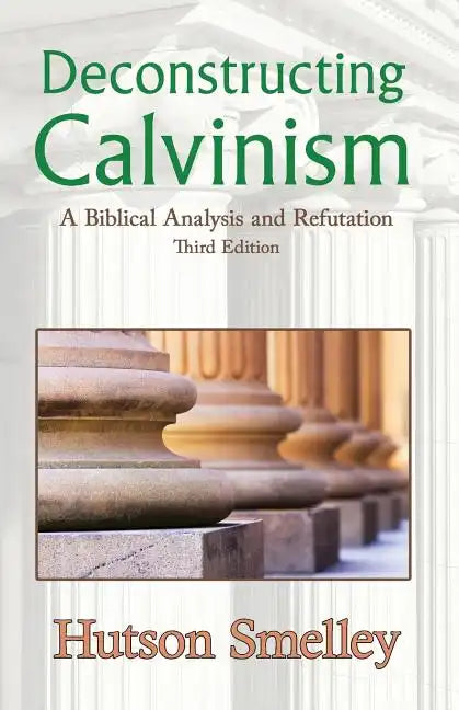 Deconstructing Calvinism: A Biblical Analysis and Refutation - Paperback