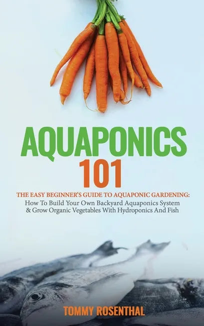 Aquaponics 101: The Easy Beginner's Guide to Aquaponic Gardening: How To Build Your Own Backyard Aquaponics System and Grow Organic Ve - Hardcover