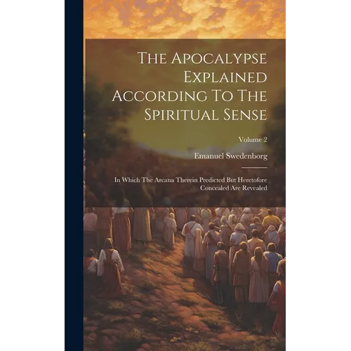 The Apocalypse Explained According To The Spiritual Sense: In Which The Arcana Therein Predicted But Heretofore Concealed Are Revealed; Volume 2 - Hardcover