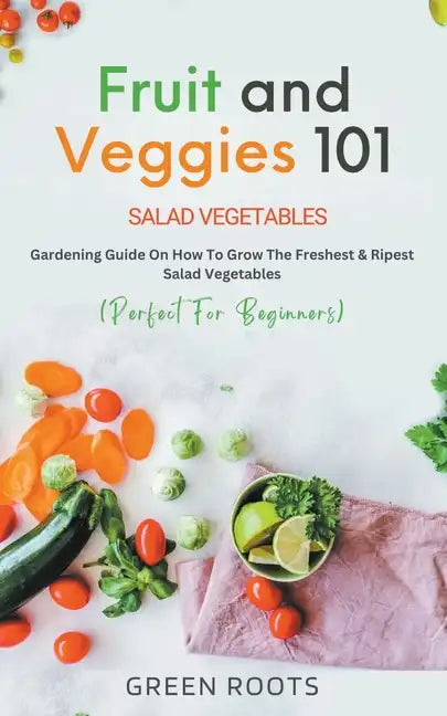 Fruit and Veggies 101 - Salad Vegetables: Gardening Guide On How To Grow The Freshest & Ripest Salad Vegetables (Perfect For Beginners) - Paperback