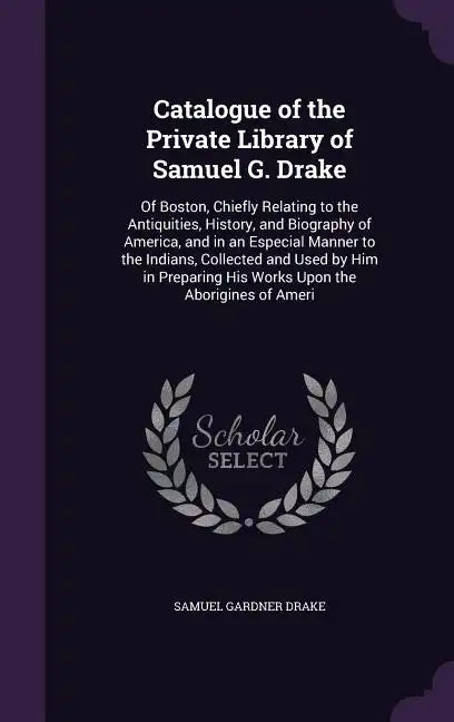 Catalogue of the Private Library of Samuel G. Drake: Of Boston, Chiefly Relating to the Antiquities, History, and Biography of America, and in an Espe - Hardcover