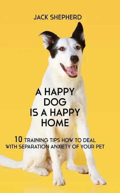 A Happy Dog Is A Happy Home: 10 Training Tips How To Deal With Separation Anxiety Of Your Pet - Paperback