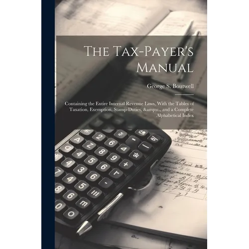 The Tax-payer's Manual; Containing the Entire Internal Revenue Laws, With the Tables of Taxation, Exemption, Stamp-duties, &c., and a Complete Alphabe