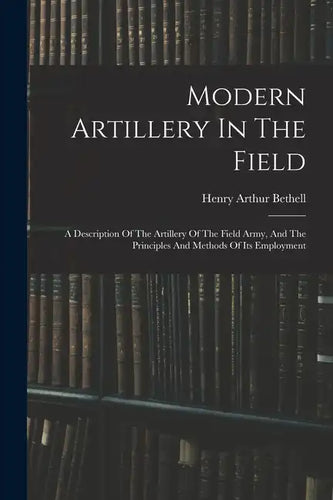 Modern Artillery In The Field: A Description Of The Artillery Of The Field Army, And The Principles And Methods Of Its Employment - Paperback