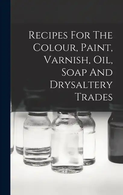 Recipes For The Colour, Paint, Varnish, Oil, Soap And Drysaltery Trades - Hardcover