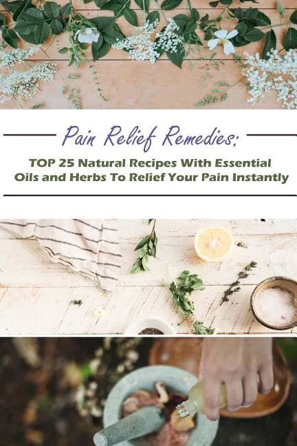Pain Relief Remedies: TOP 25 Natural Recipes With Essential Oils And Herbs To Relief Your Pain Instantly: (Natural Remedies, Herbal Remedies - Paperback