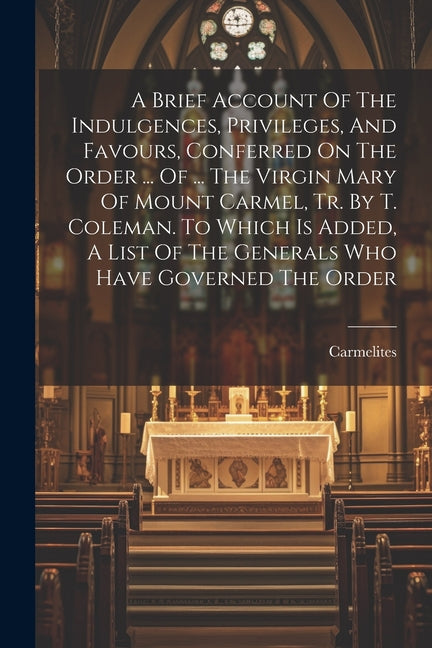 A Brief Account Of The Indulgences, Privileges, And Favours, Conferred On The Order ... Of ... The Virgin Mary Of Mount Carmel, Tr. By T. Coleman. To - Paperback