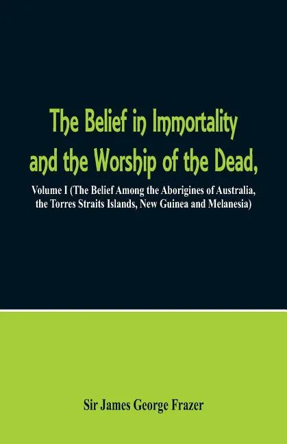 The Belief in Immortality and the Worship of the Dead: Volume I (The Belief Among the Aborigines of Australia, the Torres Straits Islands, New Guinea - Paperback