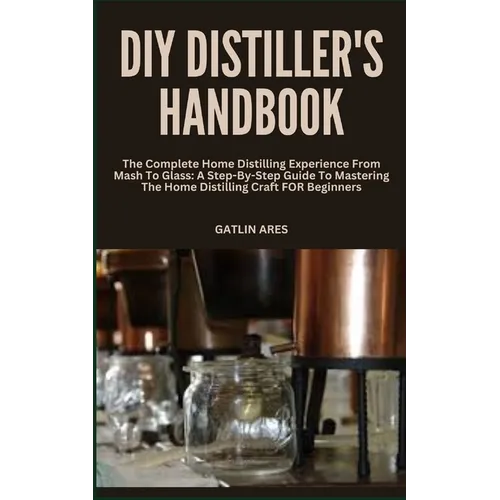DIY Distiller's Handbook: The Complete Home Distilling Experience From Mash To Glass: A Step-By-Step Guide To Mastering The Home Distilling Craf - Paperback