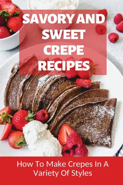 Savory And Sweet Crepe Recipes: How To Make Crepes In A Variety Of Styles: How To Make Crepes And Topping Ideas - Paperback