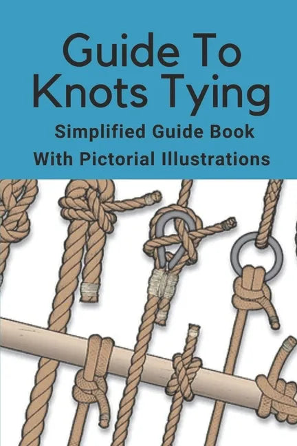 Guide To Knots Tying: Simplified Guide Book With Pictorial Illustrations: Climbing Knots Tying Guide - Paperback