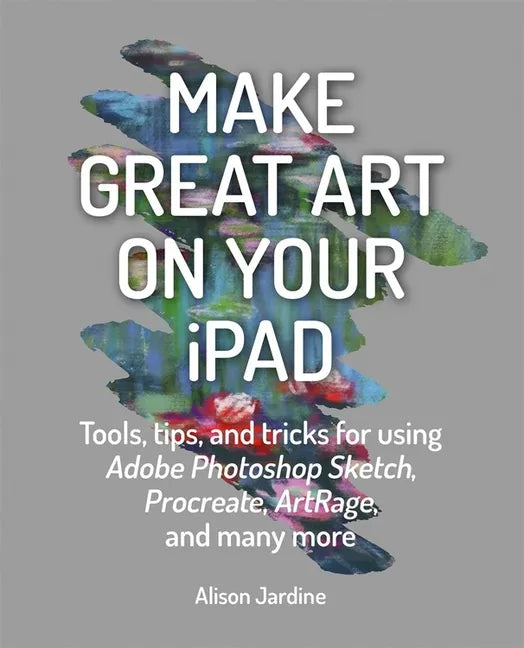 Make Great Art on Your iPad: Tools, Tips and Tricks for Using Adobe Photoshop Sketch, Procreate, Artrage and Many More - Paperback