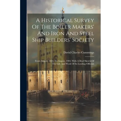A Historical Survey Of The Boiler Makers' And Iron And Steel Ship Builders' Society: From August, 1834, To August, 1904. With A Brief Sketch Of The Li - Paperback