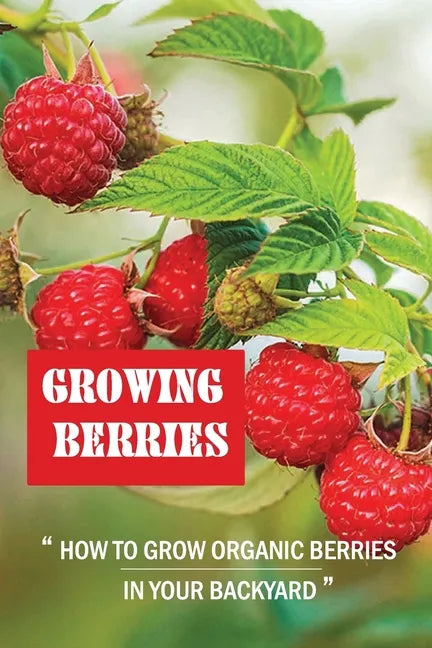 Growing Berries: How To Grow Organic Berries In Your Backyard: How To Start Growing Berries - Paperback