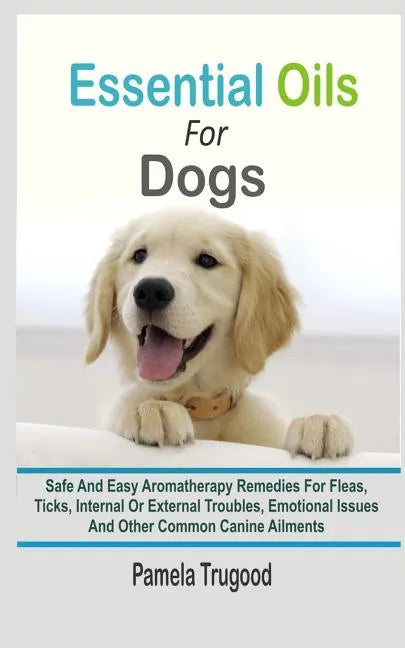 Essential Oils For Dogs: Safe And Easy Aromatherapy Remedies For Fleas, Ticks, Internal Or External Troubles, Emotional Issues And Other Common - Paperback