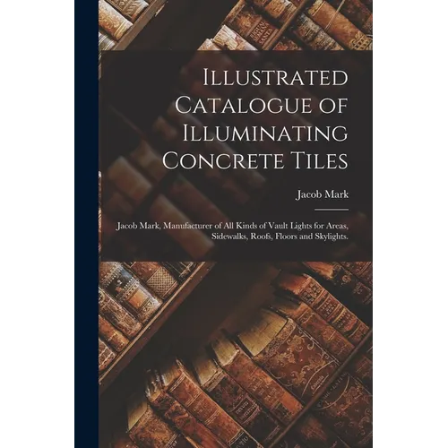 Illustrated Catalogue of Illuminating Concrete Tiles: Jacob Mark, Manufacturer of All Kinds of Vault Lights for Areas, Sidewalks, Roofs, Floors and Sk - Paperback