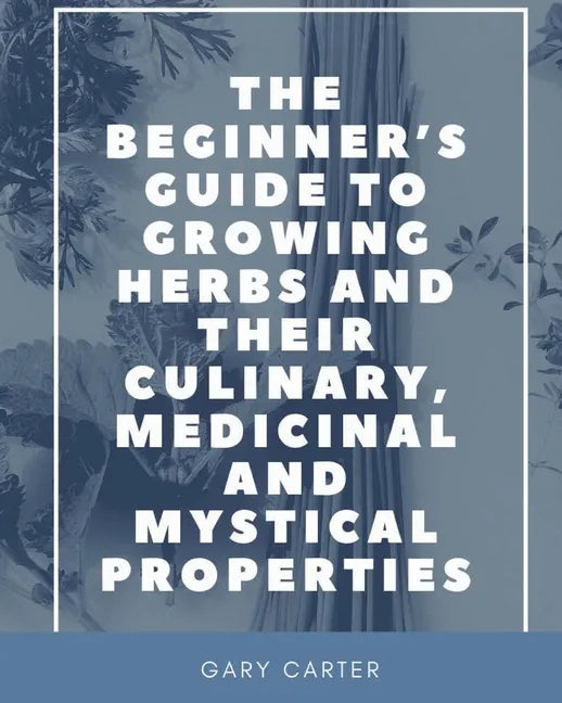 The Beginner's Guide to Growing Herbs and their Culinary, Medicinal and Mystical Properties - Paperback