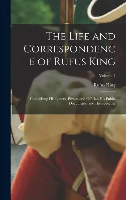 The Life and Correspondence of Rufus King: Comprising His Letters, Private and Official, His Public Documents, and His Speeches; Volume 4 - Hardcover