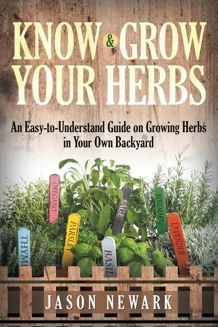 Know and Grow Your Herbs: An Easy-to-Understand Guide on Growing Herbs in Your Own Backyard - Paperback