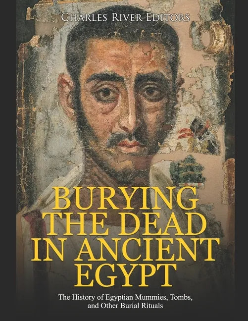 Burying the Dead in Ancient Egypt: The History of Egyptian Mummies, Tombs, and Other Burial Rituals - Paperback