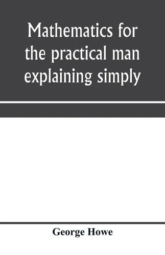 Mathematics for the practical man explaining simply and quickly all the elements of algebra, geometry, trigonometry, logarithms, coördinate geom - Paperback