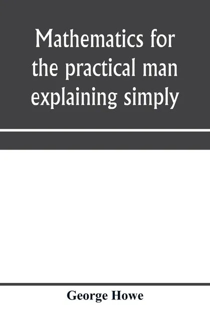 Mathematics for the practical man explaining simply and quickly all the elements of algebra, geometry, trigonometry, logarithms, coördinate geom - Paperback