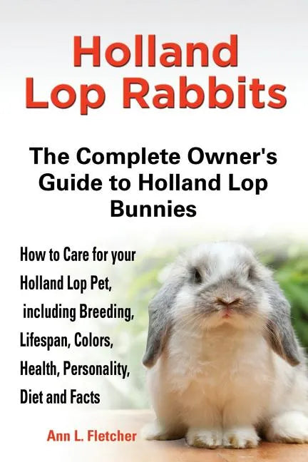 Holland Lop Rabbits The Complete Owner's Guide to Holland Lop Bunnies How to Care for your Holland Lop Pet, including Breeding, Lifespan, Colors, Heal - Paperback