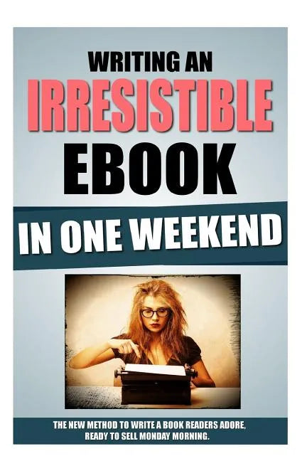Writing An Irresistible Ebook In One Weekend: The New Method To Write A Book Readers Adore, Ready To Sell Monday Morning. - Paperback
