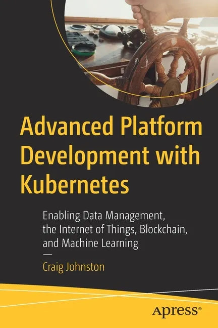 Advanced Platform Development with Kubernetes: Enabling Data Management, the Internet of Things, Blockchain, and Machine Learning - Paperback