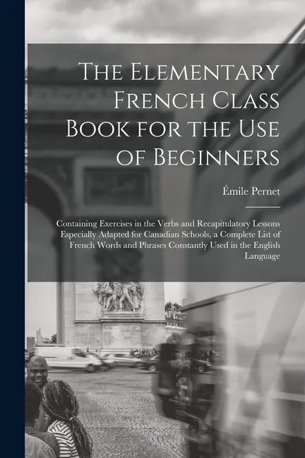 The Elementary French Class Book for the Use of Beginners [microform]: Containing Exercises in the Verbs and Recapitulatory Lessons Especially Adapted - Paperback