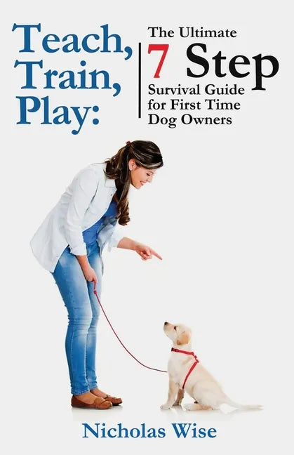Teach, Train, Play: The Ultimate 7 Step Survival Guide For First Time Dog Owners - Paperback