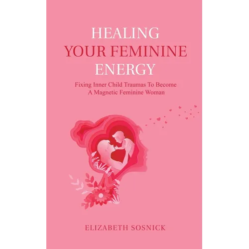 Healing Your Feminine Energy: Fixing Inner Child Traumas to Become a Magnetic Feminine Woman - Paperback