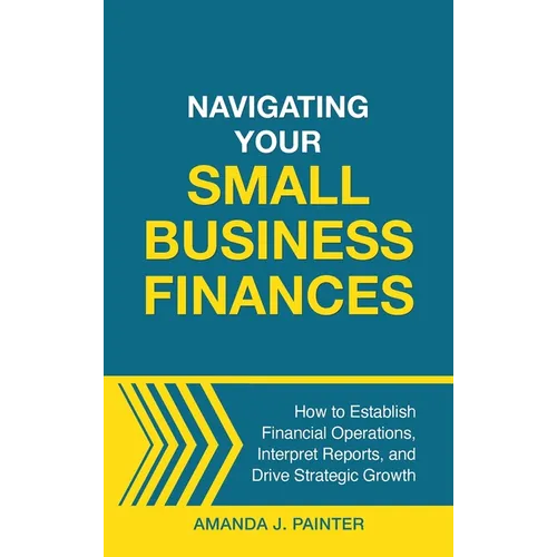 Navigating Your Small Business Finances: How to Establish Financial Operations, Interpret Reports, and Drive Strategic Growth - Hardcover