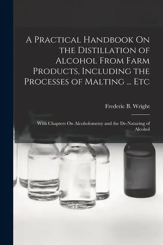 A Practical Handbook On the Distillation of Alcohol From Farm Products, Including the Processes of Malting ... Etc: With Chapters On Alcoholometry and - Paperback