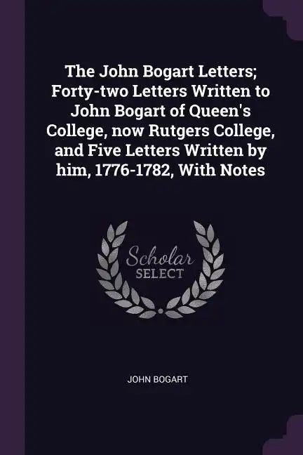 The John Bogart Letters; Forty-two Letters Written to John Bogart of Queen's College, now Rutgers College, and Five Letters Written by him, 1776-1782, - Paperback