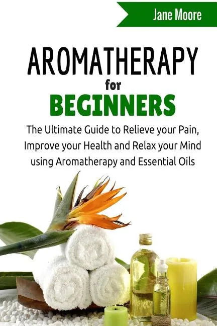 Aromatherapy for Beginners: The Ultimate Guide to Relieve your Pain, Improve your Health and Relax your Mind using Aromatherapy and Essential Oils - Paperback