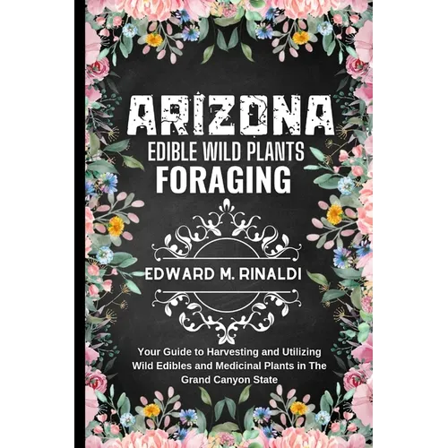 Arizona Edible Wild Plants Foraging: Your Guide to Harvesting and Utilizing Wild Edibles and Medicinal Plants in The Grand Canyon State - Paperback